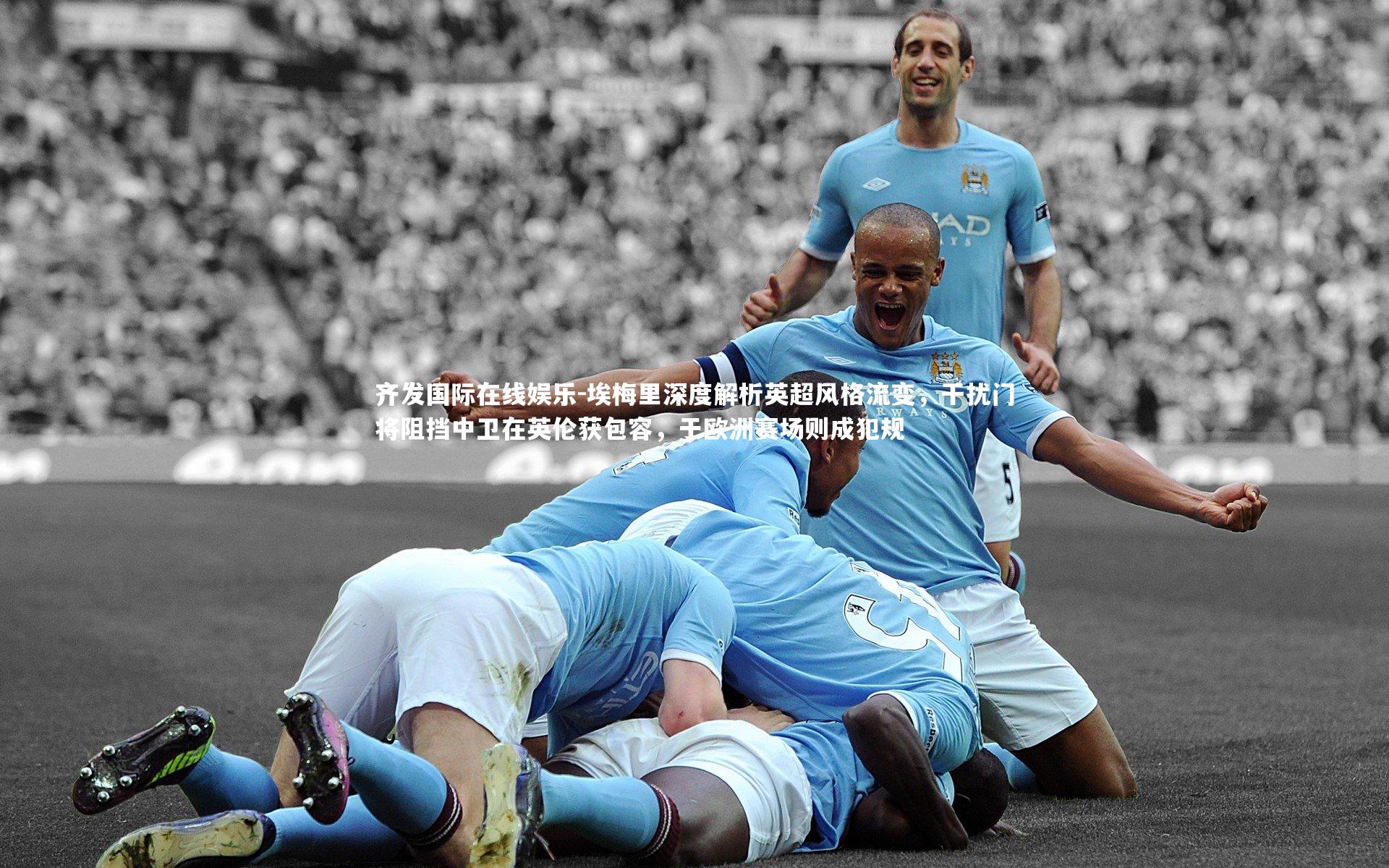 埃梅里深度解析英超风格流变，干扰门将阻挡中卫在英伦获包容，于欧洲赛场则成犯规