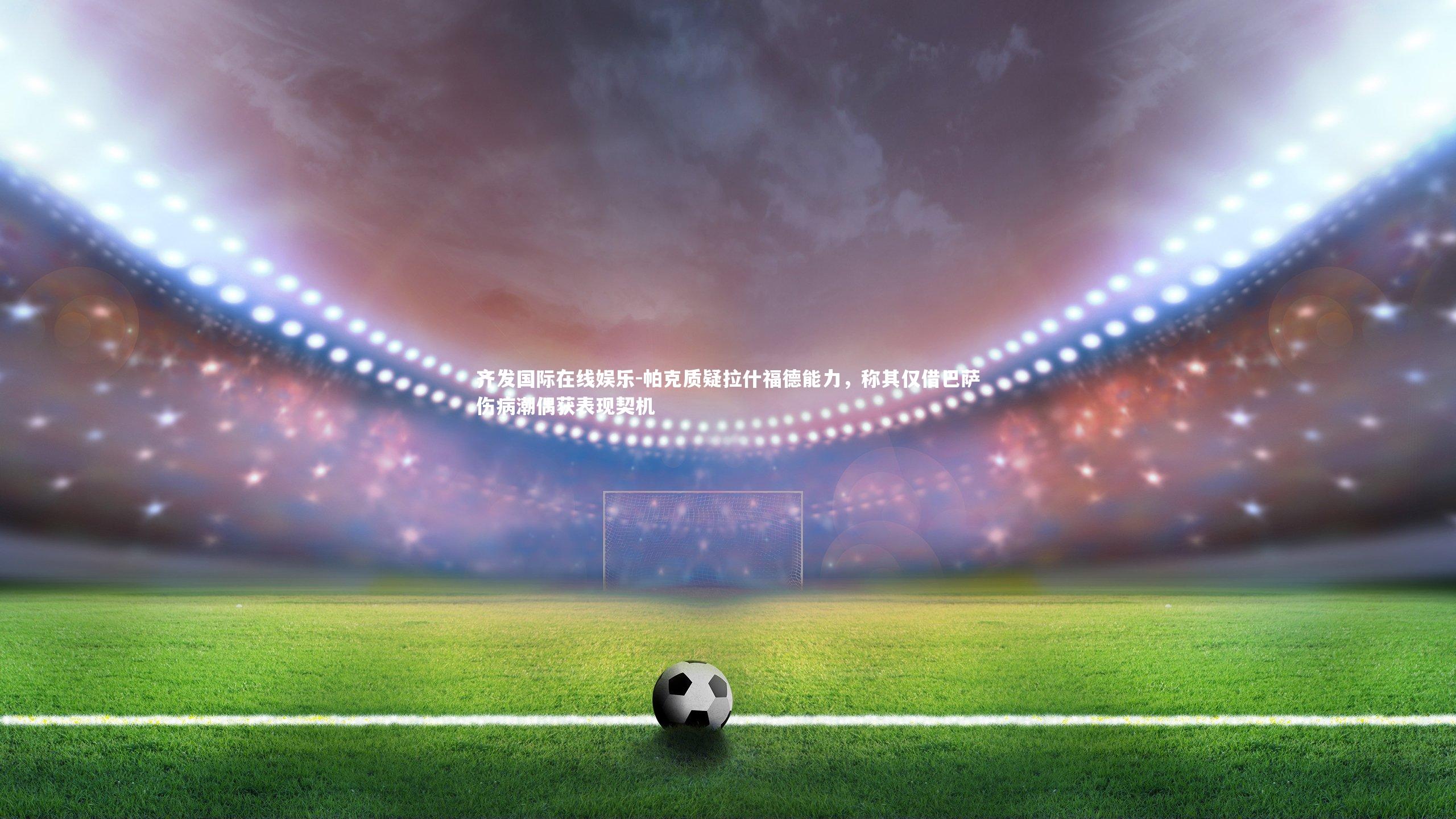 帕克质疑拉什福德能力,称其仅借巴萨伤病潮偶获表现契机